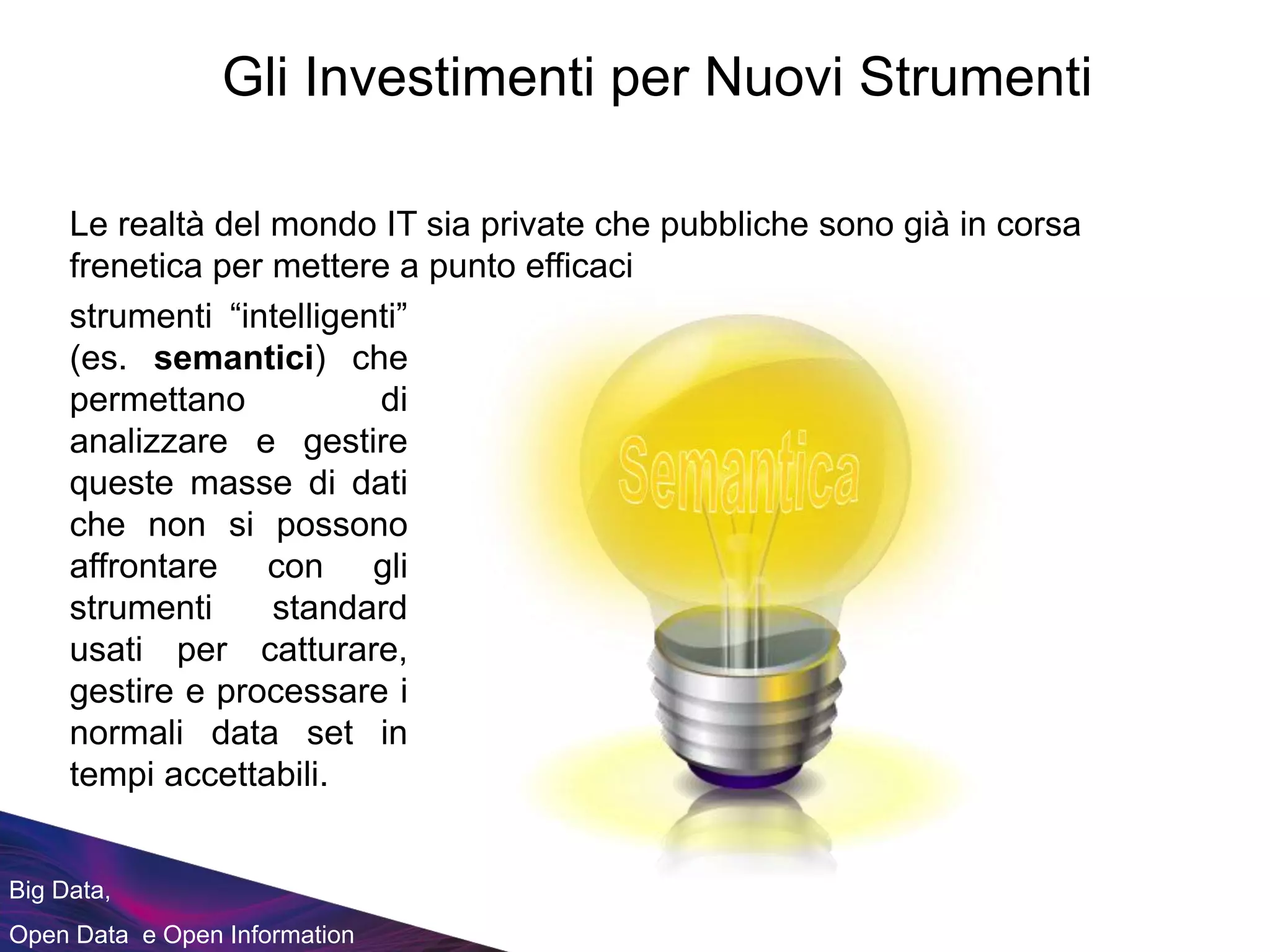 Big Data,
Open Data e Open Information
Gli Investimenti per Nuovi Strumenti
strumenti “intelligenti”
(es. semantici) che
permettano di
analizzare e gestire
queste masse di dati
che non si possono
affrontare con gli
strumenti standard
usati per catturare,
gestire e processare i
normali data set in
tempi accettabili.
Le realtà del mondo IT sia private che pubbliche sono già in corsa
frenetica per mettere a punto efficaci
 