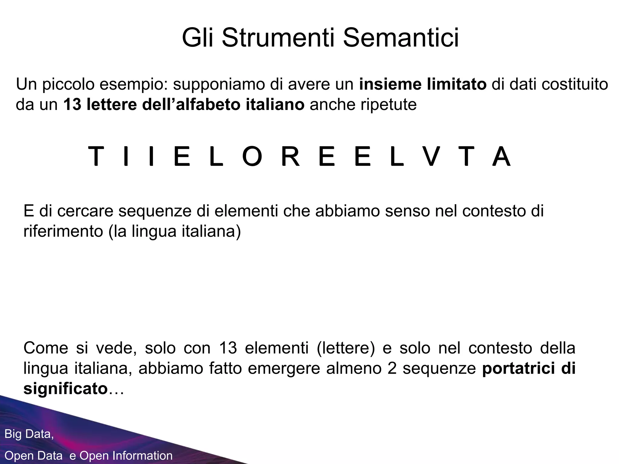 Big Data,
Open Data e Open Information
Gli Strumenti Semantici
Un piccolo esempio: supponiamo di avere un insieme limitato di dati costituito
da un 13 lettere dell’alfabeto italiano anche ripetute
E di cercare sequenze di elementi che abbiamo senso nel contesto di
riferimento (la lingua italiana)
R LLI I EE E AOT TVR LLI I EE E AOT TVR LLI I EE E AOT TVR LLI I EE E AOT TVR LLI I EE E AOT TVR LLI I EE E AOT TVR LLI I EE E AOT TVR LLI I EE E AOT TV
Come si vede, solo con 13 elementi (lettere) e solo nel contesto della
lingua italiana, abbiamo fatto emergere almeno 2 sequenze portatrici di
significato…
 