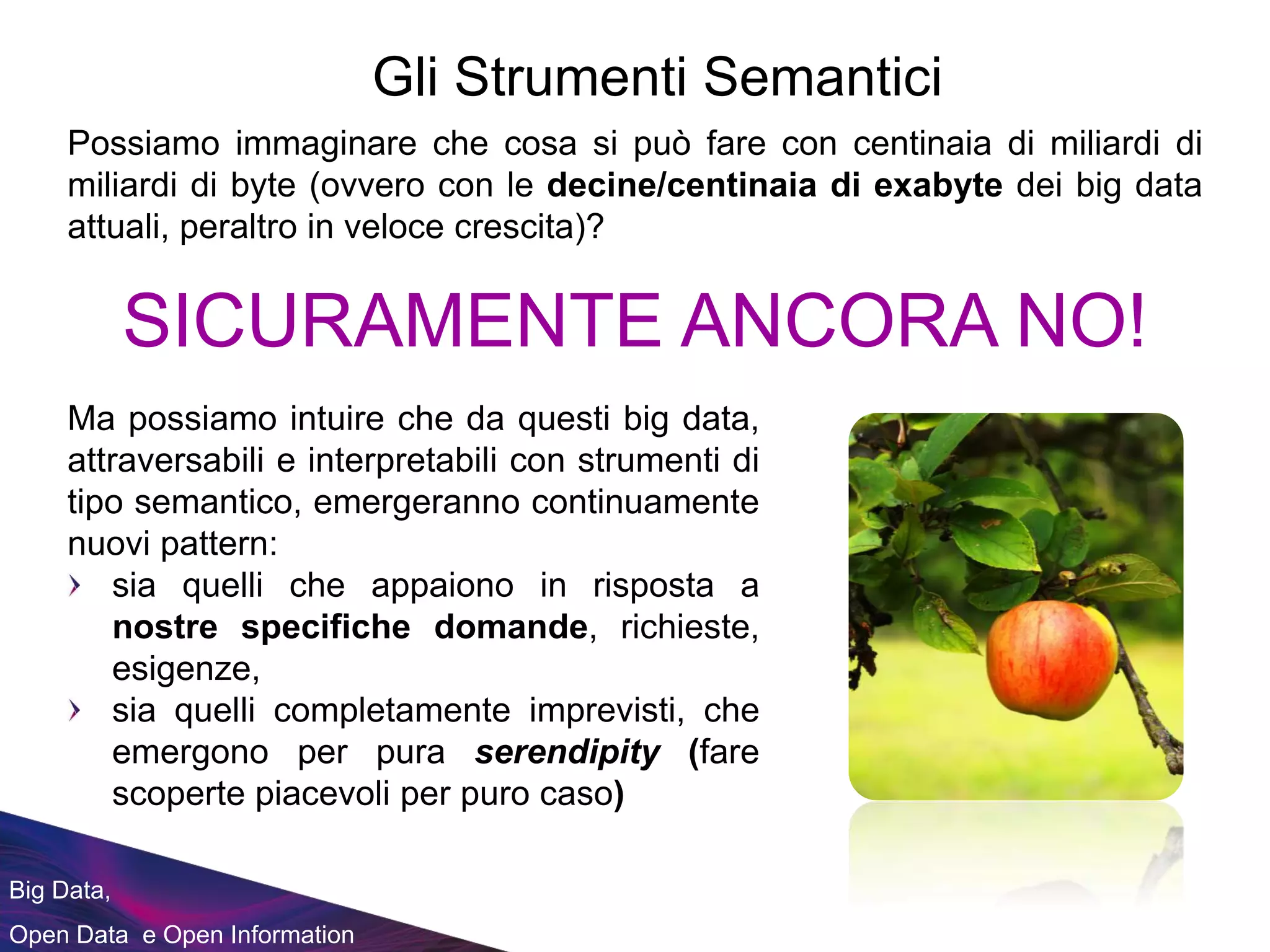 Big Data,
Open Data e Open Information
Gli Strumenti Semantici
Possiamo immaginare che cosa si può fare con centinaia di miliardi di
miliardi di byte (ovvero con le decine/centinaia di exabyte dei big data
attuali, peraltro in veloce crescita)?
SICURAMENTE ANCORA NO!
Ma possiamo intuire che da questi big data,
attraversabili e interpretabili con strumenti di
tipo semantico, emergeranno continuamente
nuovi pattern:
sia quelli che appaiono in risposta a
nostre specifiche domande, richieste,
esigenze,
sia quelli completamente imprevisti, che
emergono per pura serendipity (fare
scoperte piacevoli per puro caso)
 