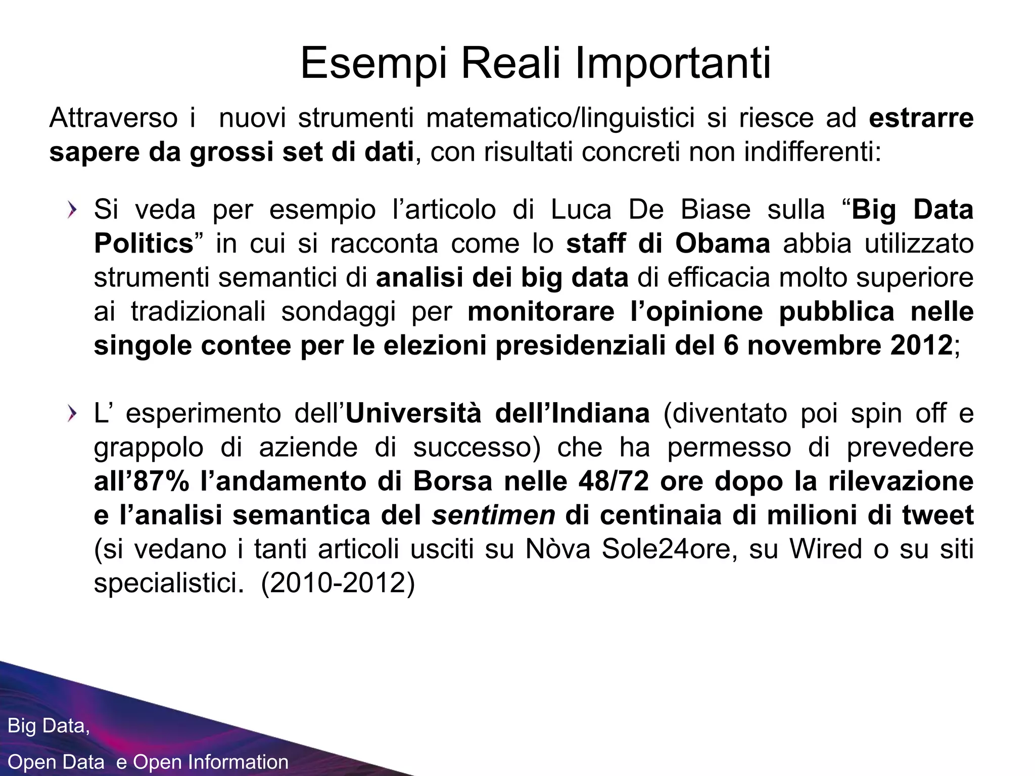 Big Data,
Open Data e Open Information
Attraverso i nuovi strumenti matematico/linguistici si riesce ad estrarre
sapere da grossi set di dati, con risultati concreti non indifferenti:
Esempi Reali Importanti
Si veda per esempio l’articolo di Luca De Biase sulla “Big Data
Politics” in cui si racconta come lo staff di Obama abbia utilizzato
strumenti semantici di analisi dei big data di efficacia molto superiore
ai tradizionali sondaggi per monitorare l’opinione pubblica nelle
singole contee per le elezioni presidenziali del 6 novembre 2012;
L’ esperimento dell’Università dell’Indiana (diventato poi spin off e
grappolo di aziende di successo) che ha permesso di prevedere
all’87% l’andamento di Borsa nelle 48/72 ore dopo la rilevazione
e l’analisi semantica del sentimen di centinaia di milioni di tweet
(si vedano i tanti articoli usciti su Nòva Sole24ore, su Wired o su siti
specialistici. (2010-2012)
 