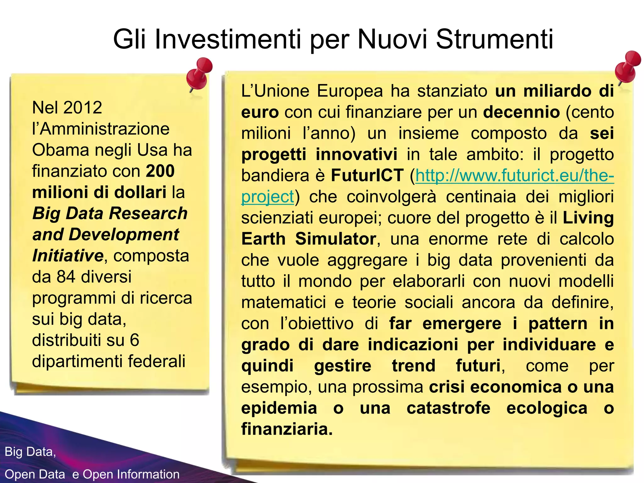 Big Data,
Open Data e Open Information
Gli Investimenti per Nuovi Strumenti
Nel 2012
l’Amministrazione
Obama negli Usa ha
finanziato con 200
milioni di dollari la
Big Data Research
and Development
Initiative, composta
da 84 diversi
programmi di ricerca
sui big data,
distribuiti su 6
dipartimenti federali
L’Unione Europea ha stanziato un miliardo di
euro con cui finanziare per un decennio (cento
milioni l’anno) un insieme composto da sei
progetti innovativi in tale ambito: il progetto
bandiera è FuturICT (http://www.futurict.eu/the-
project) che coinvolgerà centinaia dei migliori
scienziati europei; cuore del progetto è il Living
Earth Simulator, una enorme rete di calcolo
che vuole aggregare i big data provenienti da
tutto il mondo per elaborarli con nuovi modelli
matematici e teorie sociali ancora da definire,
con l’obiettivo di far emergere i pattern in
grado di dare indicazioni per individuare e
quindi gestire trend futuri, come per
esempio, una prossima crisi economica o una
epidemia o una catastrofe ecologica o
finanziaria.
 