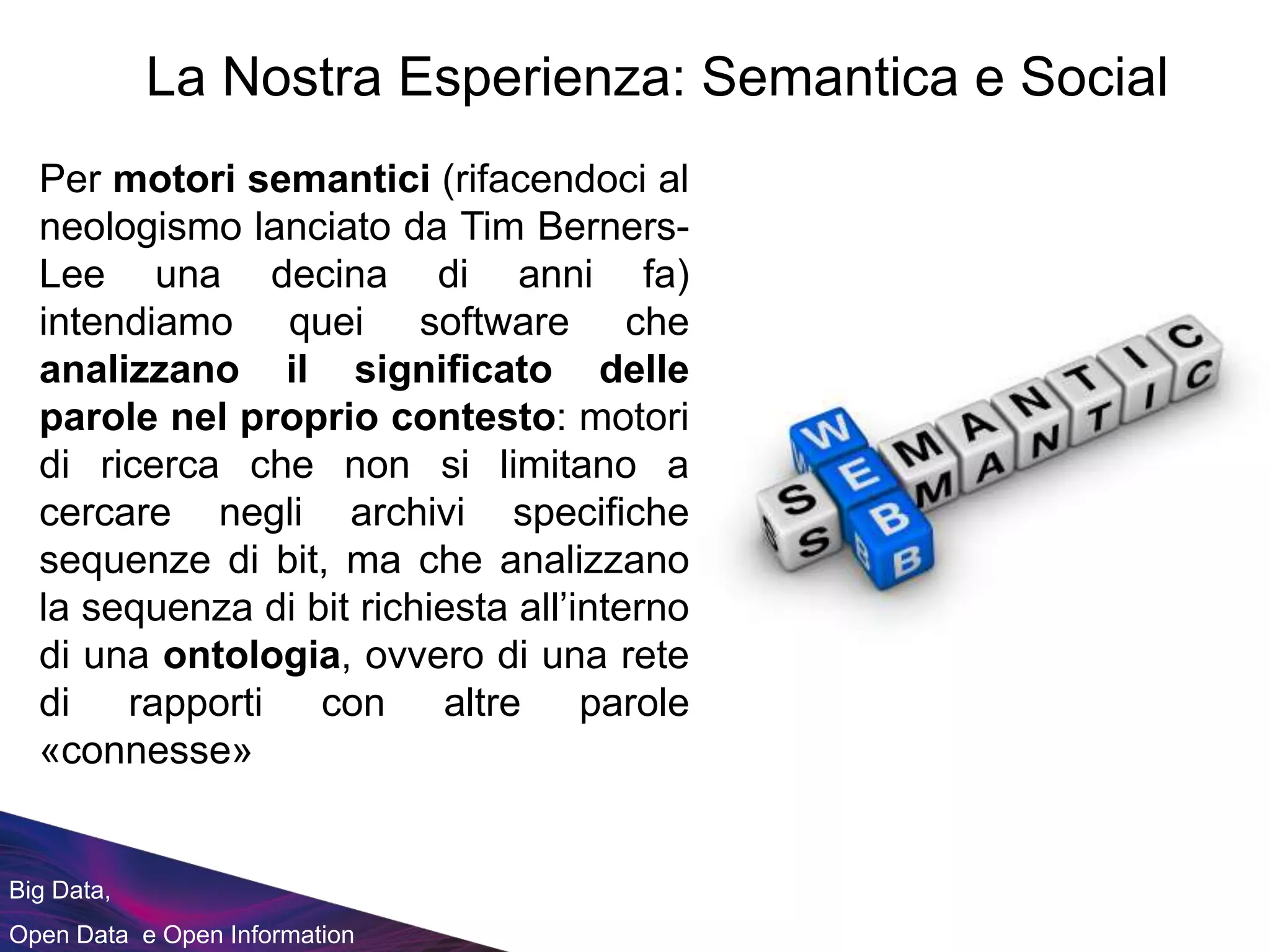 Big Data,
Open Data e Open Information
La Nostra Esperienza: Semantica e Social
Per motori semantici (rifacendoci al
neologismo lanciato da Tim Berners-
Lee una decina di anni fa)
intendiamo quei software che
analizzano il significato delle
parole nel proprio contesto: motori
di ricerca che non si limitano a
cercare negli archivi specifiche
sequenze di bit, ma che analizzano
la sequenza di bit richiesta all’interno
di una ontologia, ovvero di una rete
di rapporti con altre parole
«connesse»
 