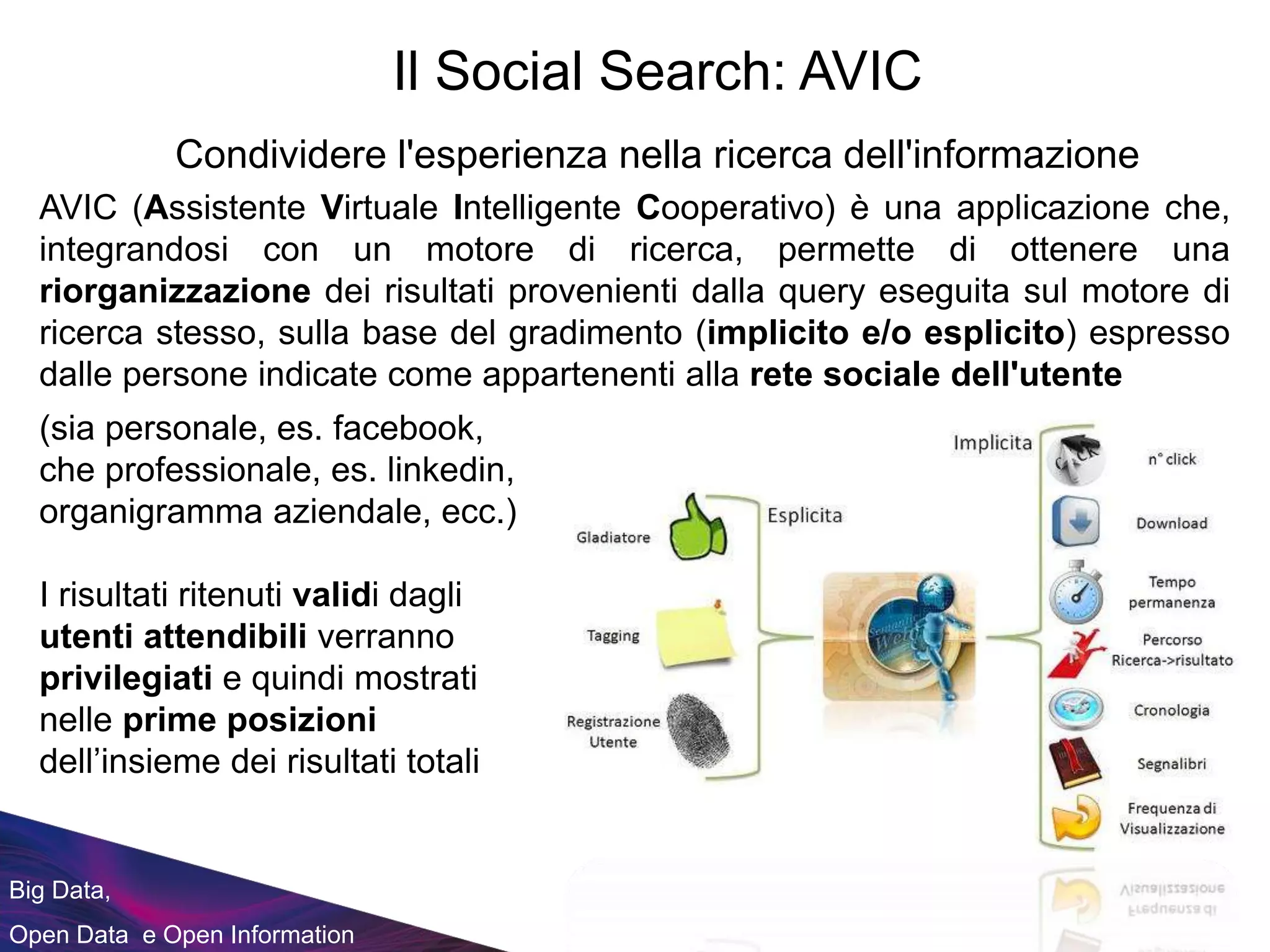 Big Data,
Open Data e Open Information
AVIC (Assistente Virtuale Intelligente Cooperativo) è una applicazione che,
integrandosi con un motore di ricerca, permette di ottenere una
riorganizzazione dei risultati provenienti dalla query eseguita sul motore di
ricerca stesso, sulla base del gradimento (implicito e/o esplicito) espresso
dalle persone indicate come appartenenti alla rete sociale dell'utente
(sia personale, es. facebook,
che professionale, es. linkedin,
organigramma aziendale, ecc.)
I risultati ritenuti validi dagli
utenti attendibili verranno
privilegiati e quindi mostrati
nelle prime posizioni
dell’insieme dei risultati totali
Il Social Search: AVIC
Condividere l'esperienza nella ricerca dell'informazione
 