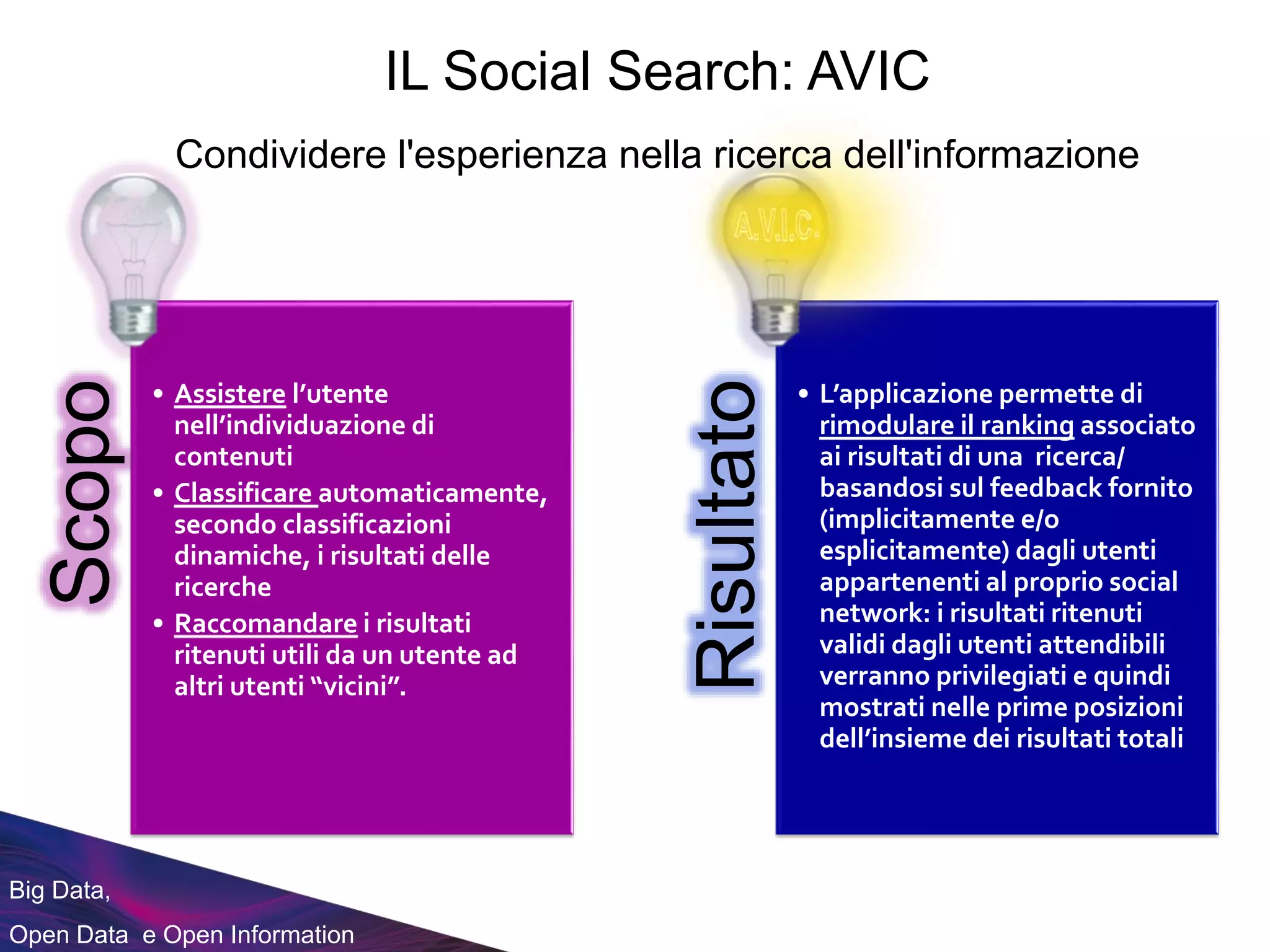 Big Data,
Open Data e Open Information
Scopo
• Assistere l’utente
nell’individuazione di
contenuti
• Classificare automaticamente,
secondo classificazioni
dinamiche, i risultati delle
ricerche
• Raccomandare i risultati
ritenuti utili da un utente ad
altri utenti “vicini”.
Risultato
• L’applicazione permette di
rimodulare il ranking associato
ai risultati di una ricerca/
basandosi sul feedback fornito
(implicitamente e/o
esplicitamente) dagli utenti
appartenenti al proprio social
network: i risultati ritenuti
validi dagli utenti attendibili
verranno privilegiati e quindi
mostrati nelle prime posizioni
dell’insieme dei risultati totali
IL Social Search: AVIC
Condividere l'esperienza nella ricerca dell'informazione
 