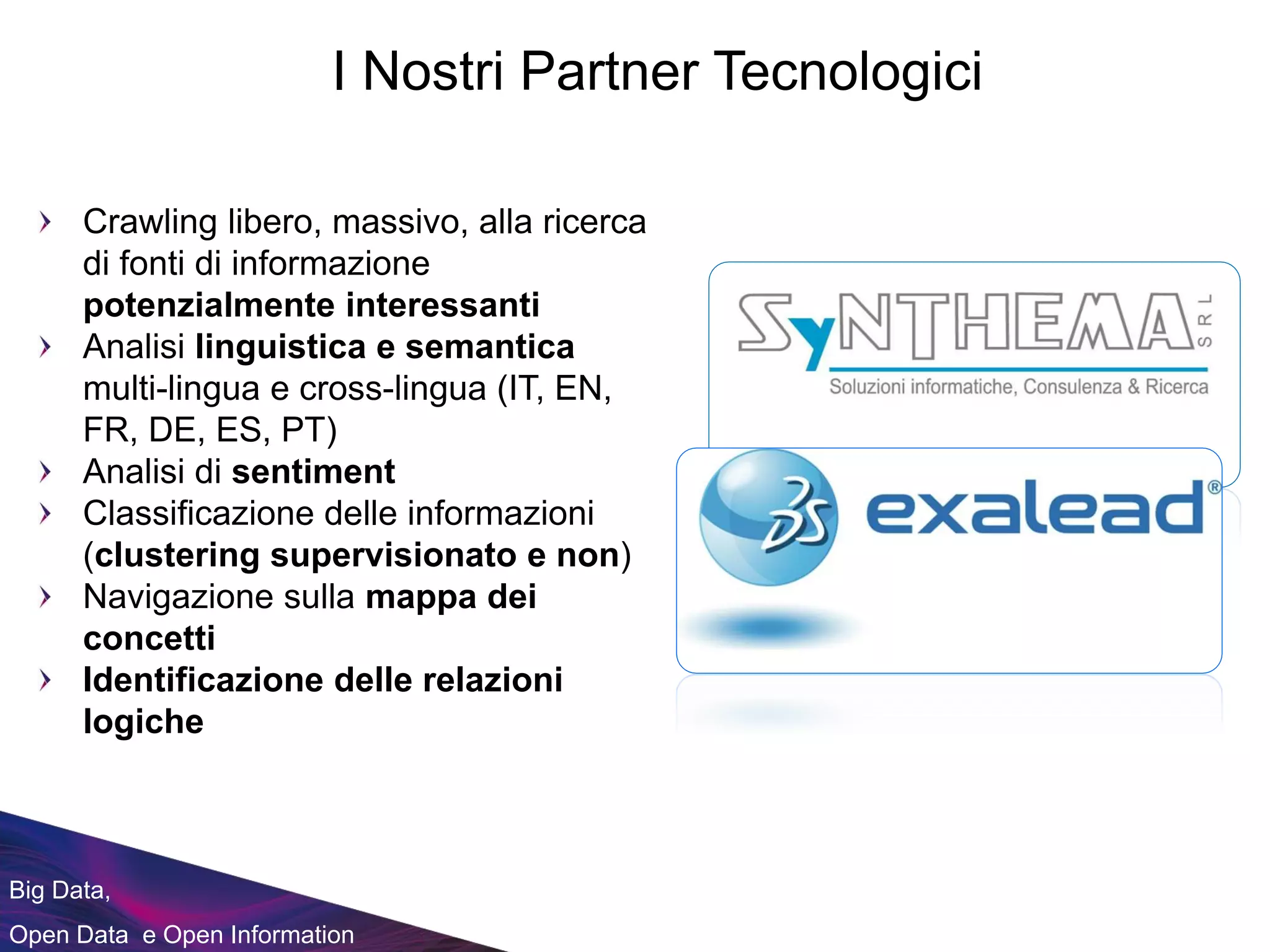 Big Data,
Open Data e Open Information
I Nostri Partner Tecnologici
Crawling libero, massivo, alla ricerca
di fonti di informazione
potenzialmente interessanti
Analisi linguistica e semantica
multi-lingua e cross-lingua (IT, EN,
FR, DE, ES, PT)
Analisi di sentiment
Classificazione delle informazioni
(clustering supervisionato e non)
Navigazione sulla mappa dei
concetti
Identificazione delle relazioni
logiche
 