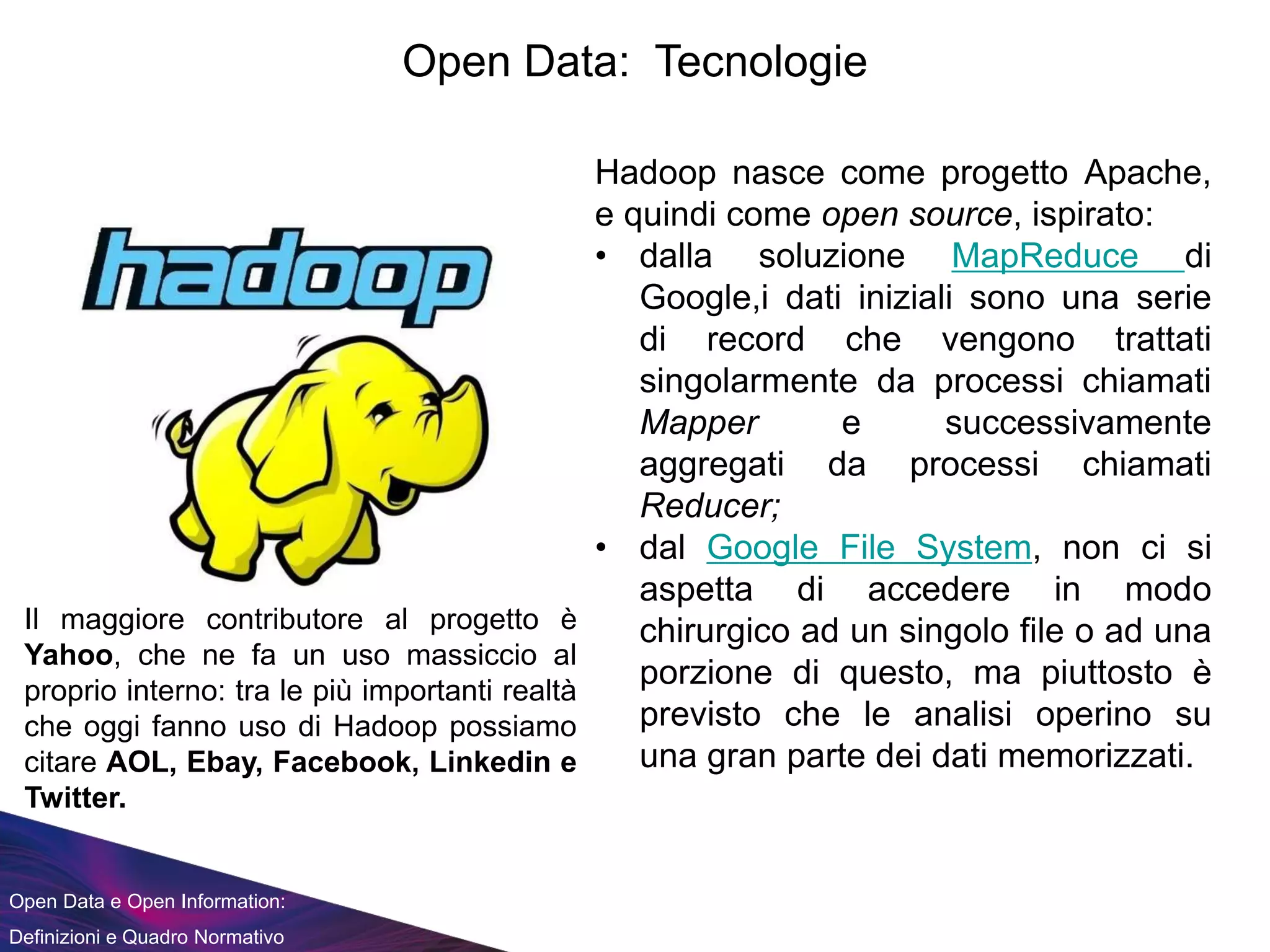 Open Data e Open Information:
Definizioni e Quadro Normativo
Open Data: Tecnologie
Hadoop nasce come progetto Apache,
e quindi come open source, ispirato:
• dalla soluzione MapReduce di
Google,i dati iniziali sono una serie
di record che vengono trattati
singolarmente da processi chiamati
Mapper e successivamente
aggregati da processi chiamati
Reducer;
• dal Google File System, non ci si
aspetta di accedere in modo
chirurgico ad un singolo file o ad una
porzione di questo, ma piuttosto è
previsto che le analisi operino su
una gran parte dei dati memorizzati.
Il maggiore contributore al progetto è
Yahoo, che ne fa un uso massiccio al
proprio interno: tra le più importanti realtà
che oggi fanno uso di Hadoop possiamo
citare AOL, Ebay, Facebook, Linkedin e
Twitter.
 
