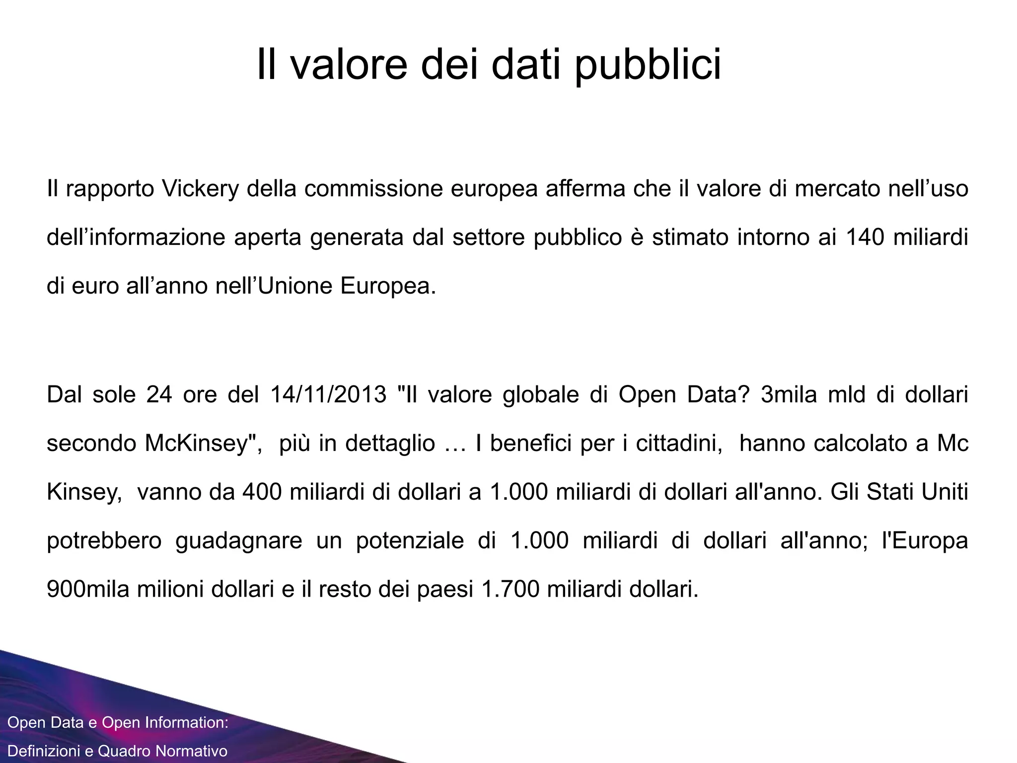 Open Data e Open Information:
Definizioni e Quadro Normativo
Il rapporto Vickery della commissione europea afferma che il valore di mercato nell’uso
dell’informazione aperta generata dal settore pubblico è stimato intorno ai 140 miliardi
di euro all’anno nell’Unione Europea.
Dal sole 24 ore del 14/11/2013 "Il valore globale di Open Data? 3mila mld di dollari
secondo McKinsey", più in dettaglio … I benefici per i cittadini, hanno calcolato a Mc
Kinsey, vanno da 400 miliardi di dollari a 1.000 miliardi di dollari all'anno. Gli Stati Uniti
potrebbero guadagnare un potenziale di 1.000 miliardi di dollari all'anno; l'Europa
900mila milioni dollari e il resto dei paesi 1.700 miliardi dollari.
Il valore dei dati pubblici
 