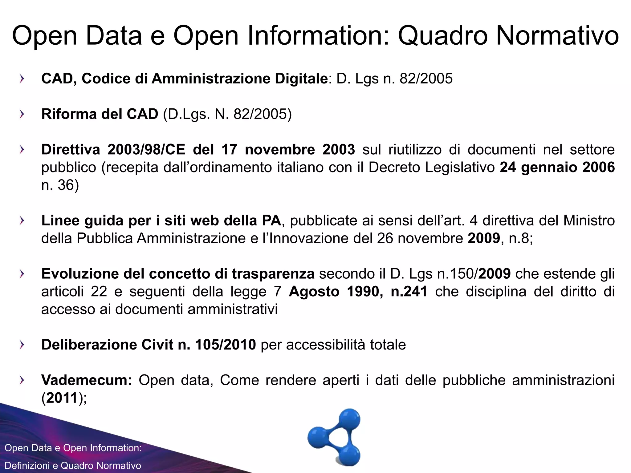 Open Data e Open Information:
Definizioni e Quadro Normativo
Open Data e Open Information: Quadro Normativo
CAD, Codice di Amministrazione Digitale: D. Lgs n. 82/2005
Riforma del CAD (D.Lgs. N. 82/2005)
Direttiva 2003/98/CE del 17 novembre 2003 sul riutilizzo di documenti nel settore
pubblico (recepita dall’ordinamento italiano con il Decreto Legislativo 24 gennaio 2006
n. 36)
Linee guida per i siti web della PA, pubblicate ai sensi dell’art. 4 direttiva del Ministro
della Pubblica Amministrazione e l’Innovazione del 26 novembre 2009, n.8;
Evoluzione del concetto di trasparenza secondo il D. Lgs n.150/2009 che estende gli
articoli 22 e seguenti della legge 7 Agosto 1990, n.241 che disciplina del diritto di
accesso ai documenti amministrativi
Deliberazione Civit n. 105/2010 per accessibilità totale
Vademecum: Open data, Come rendere aperti i dati delle pubbliche amministrazioni
(2011);
 