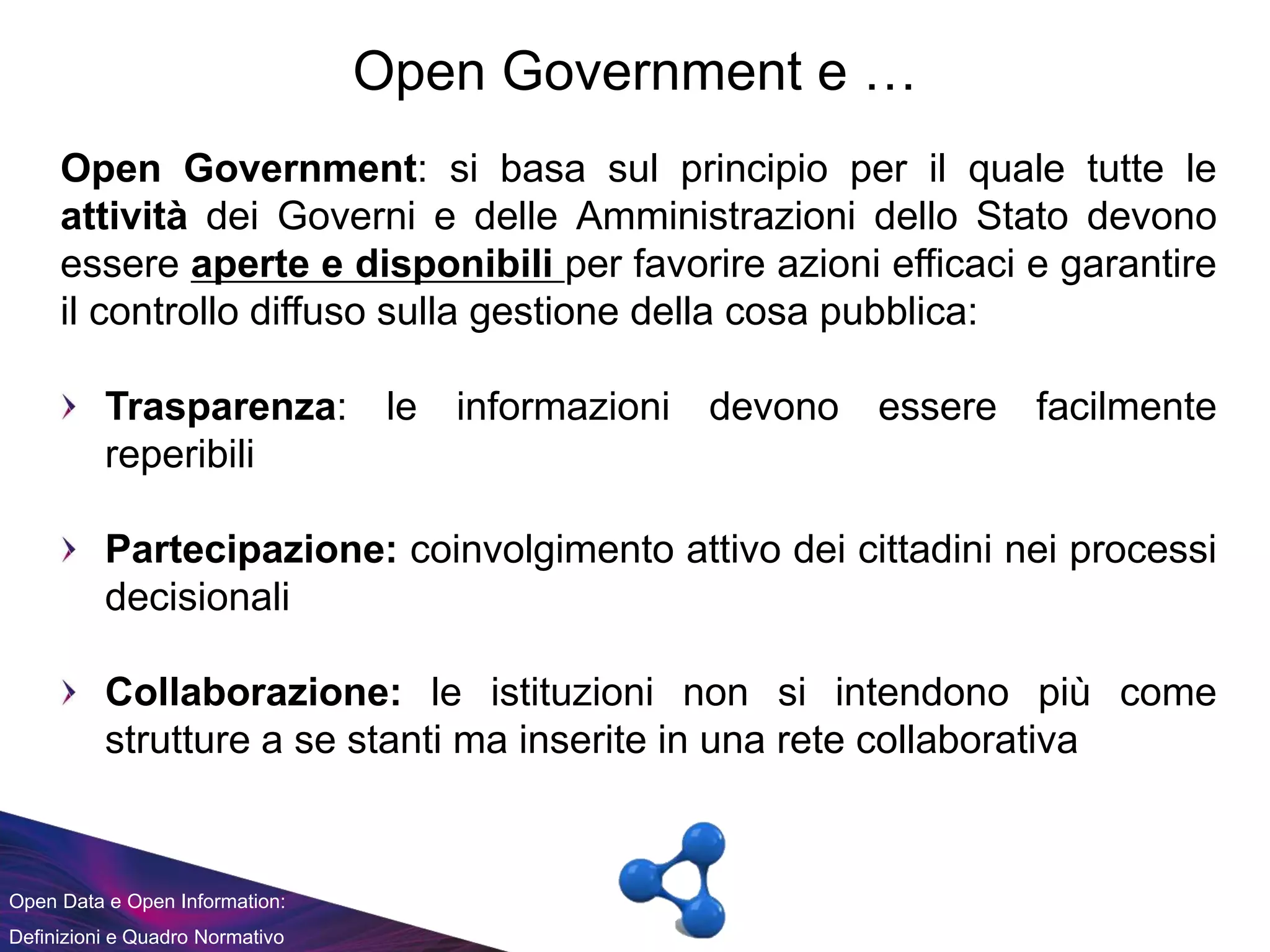 Open Data e Open Information:
Definizioni e Quadro Normativo
Open Government e …
Open Government: si basa sul principio per il quale tutte le
attività dei Governi e delle Amministrazioni dello Stato devono
essere aperte e disponibili per favorire azioni efficaci e garantire
il controllo diffuso sulla gestione della cosa pubblica:
Trasparenza: le informazioni devono essere facilmente
reperibili
Partecipazione: coinvolgimento attivo dei cittadini nei processi
decisionali
Collaborazione: le istituzioni non si intendono più come
strutture a se stanti ma inserite in una rete collaborativa
 