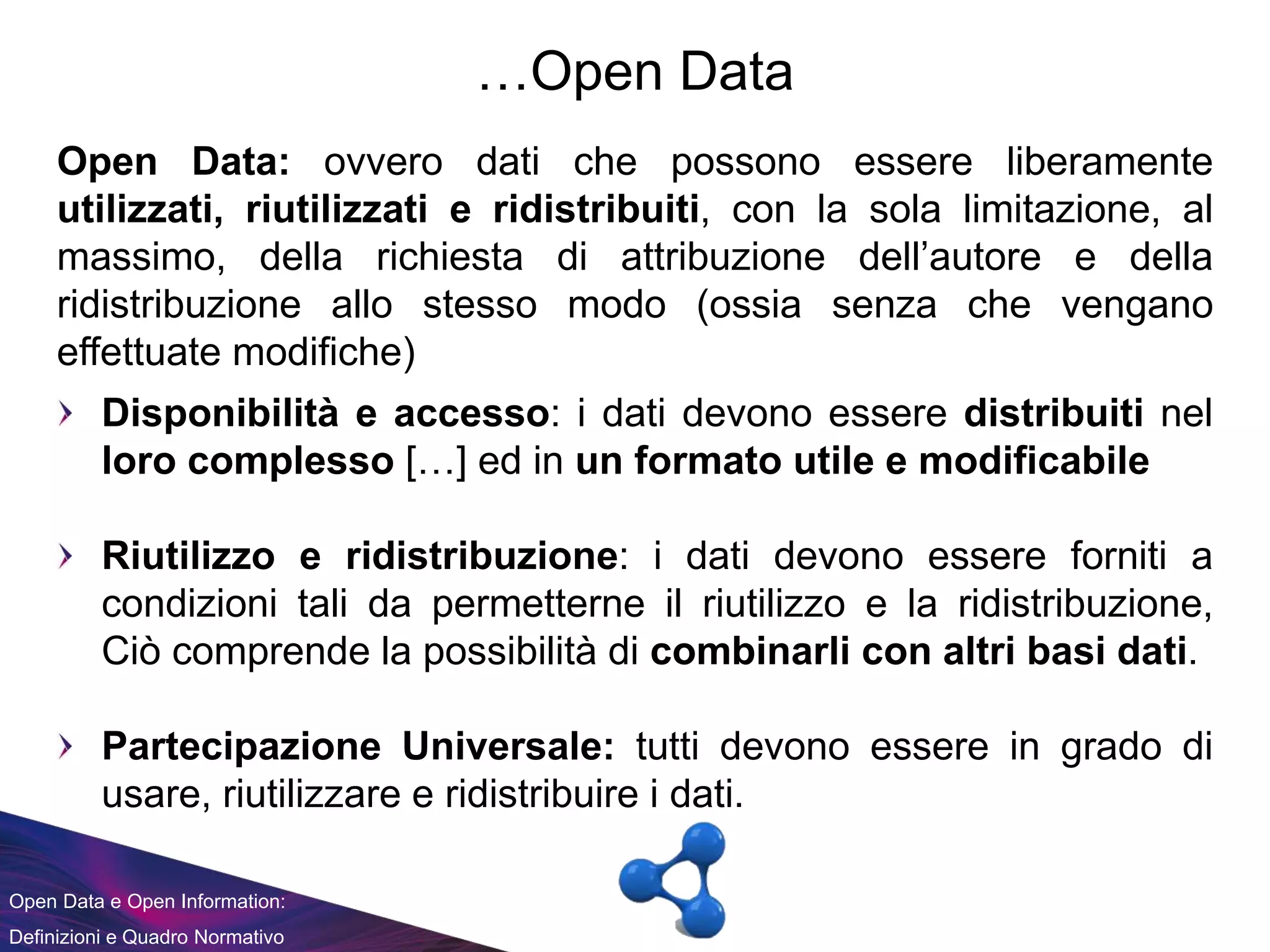 Open Data e Open Information:
Definizioni e Quadro Normativo
…Open Data
Open Data: ovvero dati che possono essere liberamente
utilizzati, riutilizzati e ridistribuiti, con la sola limitazione, al
massimo, della richiesta di attribuzione dell’autore e della
ridistribuzione allo stesso modo (ossia senza che vengano
effettuate modifiche)
Disponibilità e accesso: i dati devono essere distribuiti nel
loro complesso […] ed in un formato utile e modificabile
Riutilizzo e ridistribuzione: i dati devono essere forniti a
condizioni tali da permetterne il riutilizzo e la ridistribuzione,
Ciò comprende la possibilità di combinarli con altri basi dati.
Partecipazione Universale: tutti devono essere in grado di
usare, riutilizzare e ridistribuire i dati.
 