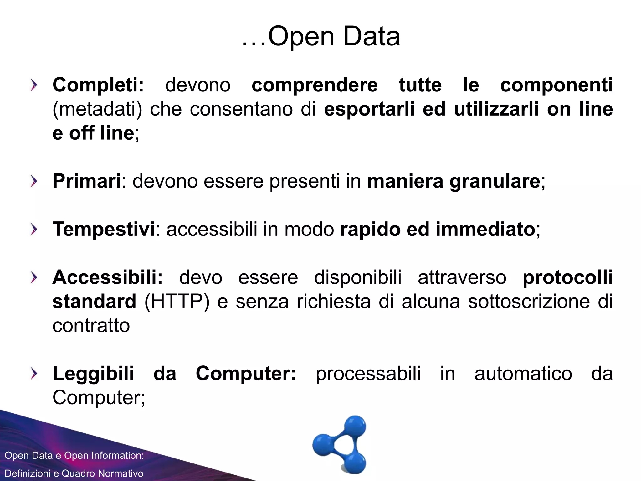 Open Data e Open Information:
Definizioni e Quadro Normativo
…Open Data
Completi: devono comprendere tutte le componenti
(metadati) che consentano di esportarli ed utilizzarli on line
e off line;
Primari: devono essere presenti in maniera granulare;
Tempestivi: accessibili in modo rapido ed immediato;
Accessibili: devo essere disponibili attraverso protocolli
standard (HTTP) e senza richiesta di alcuna sottoscrizione di
contratto
Leggibili da Computer: processabili in automatico da
Computer;
 