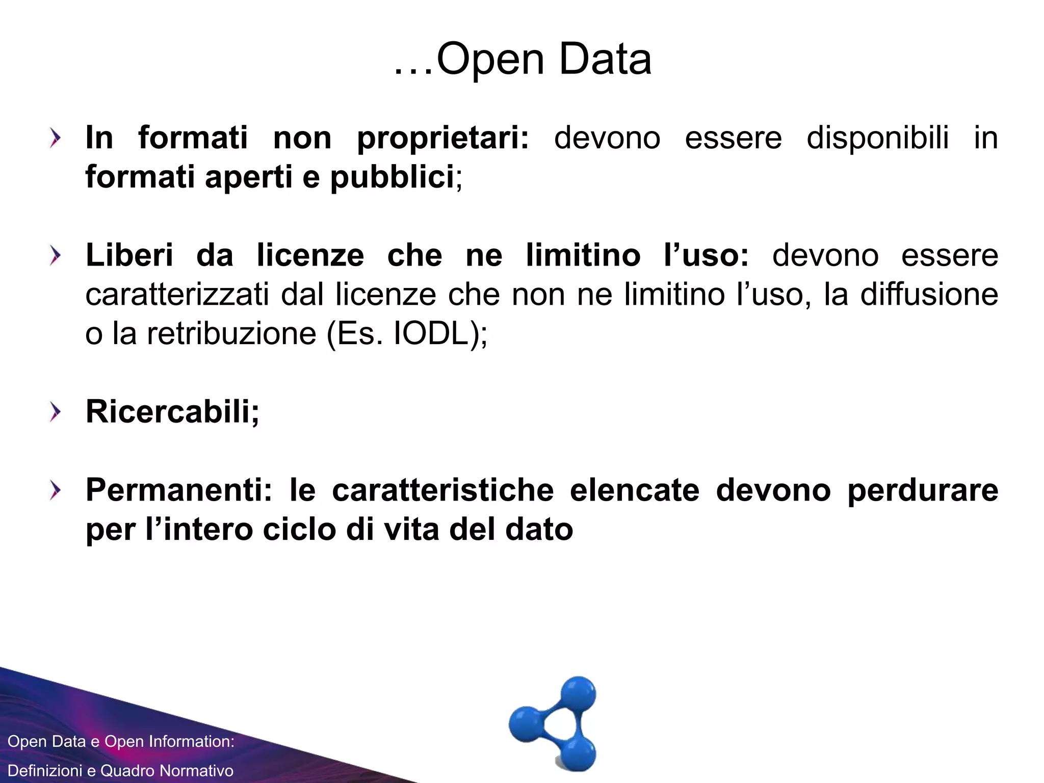 Open Data e Open Information:
Definizioni e Quadro Normativo
…Open Data
In formati non proprietari: devono essere disponibili in
formati aperti e pubblici;
Liberi da licenze che ne limitino l’uso: devono essere
caratterizzati dal licenze che non ne limitino l’uso, la diffusione
o la retribuzione (Es. IODL);
Ricercabili;
Permanenti: le caratteristiche elencate devono perdurare
per l’intero ciclo di vita del dato
 