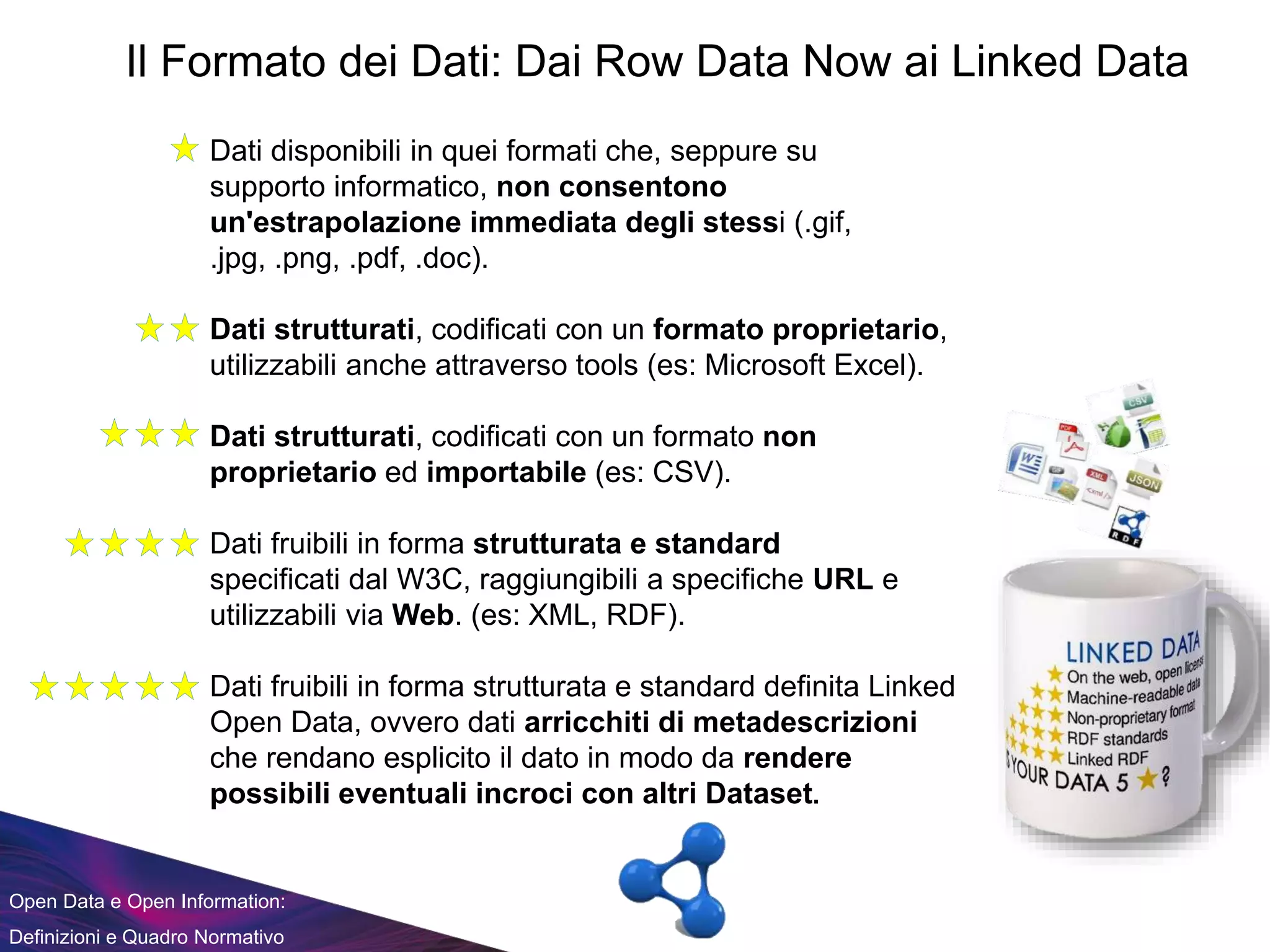 Open Data e Open Information:
Definizioni e Quadro Normativo
Il Formato dei Dati: Dai Row Data Now ai Linked Data
Dati disponibili in quei formati che, seppure su
supporto informatico, non consentono
un'estrapolazione immediata degli stessi (.gif,
.jpg, .png, .pdf, .doc).
Dati strutturati, codificati con un formato proprietario,
utilizzabili anche attraverso tools (es: Microsoft Excel).
Dati strutturati, codificati con un formato non
proprietario ed importabile (es: CSV).
Dati fruibili in forma strutturata e standard
specificati dal W3C, raggiungibili a specifiche URL e
utilizzabili via Web. (es: XML, RDF).
Dati fruibili in forma strutturata e standard definita Linked
Open Data, ovvero dati arricchiti di metadescrizioni
che rendano esplicito il dato in modo da rendere
possibili eventuali incroci con altri Dataset.
 