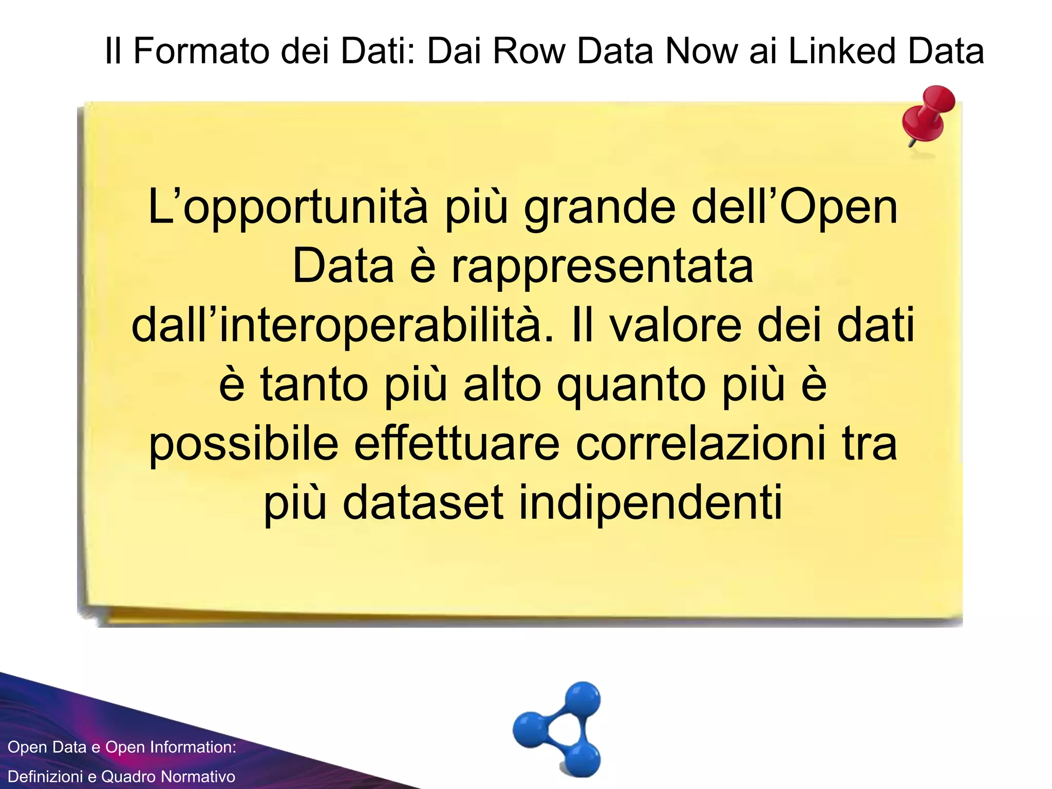 Open Data e Open Information:
Definizioni e Quadro Normativo
L’opportunità più grande dell’Open
Data è rappresentata
dall’interoperabilità. Il valore dei dati
è tanto più alto quanto più è
possibile effettuare correlazioni tra
più dataset indipendenti
Il Formato dei Dati: Dai Row Data Now ai Linked Data
 