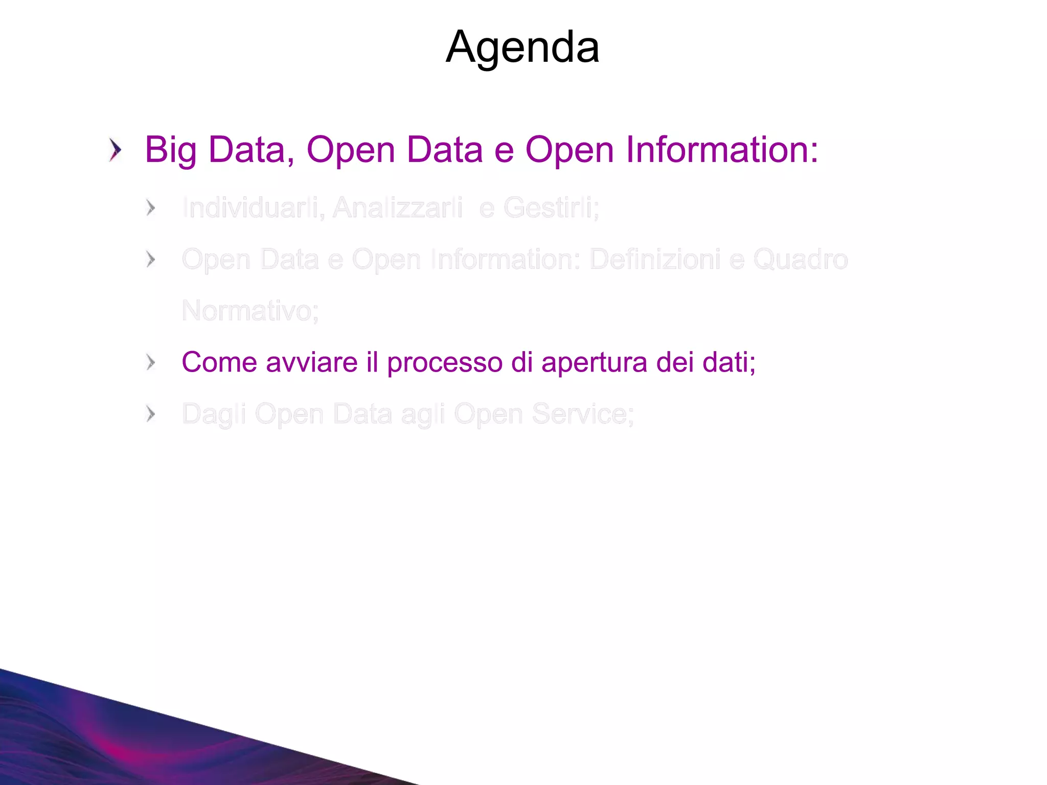 Big Data, Open Data e Open Information:
Individuarli, Analizzarli e Gestirli;
Open Data e Open Information: Definizioni e Quadro
Normativo;
Come avviare il processo di apertura dei dati;
Dagli Open Data agli Open Service;
Big Data, Open Data e Open Information:
Individuarli, Analizzarli e Gestirli;
Open Data e Open Information: Definizioni e Quadro
Normativo;
Come avviare il processo di apertura dei dati;
Dagli Open Data agli Open Service;
Agenda
 