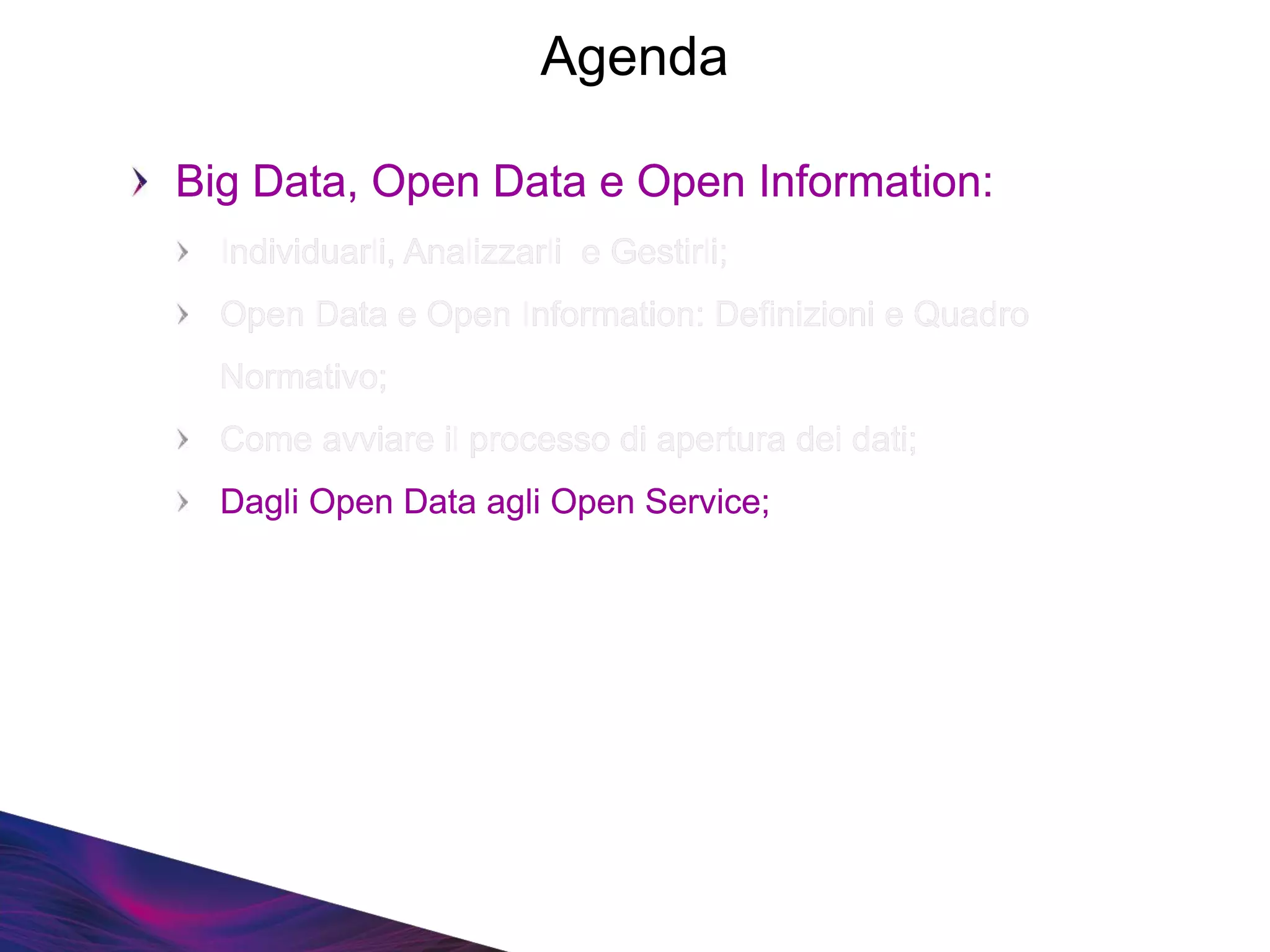 Big Data, Open Data e Open Information:
Individuarli, Analizzarli e Gestirli;
Open Data e Open Information: Definizioni e Quadro
Normativo;
Come avviare il processo di apertura dei dati;
Dagli Open Data agli Open Service;
Big Data, Open Data e Open Information:
Individuarli, Analizzarli e Gestirli;
Open Data e Open Information: Definizioni e Quadro
Normativo;
Come avviare il processo di apertura dei dati;
Dagli Open Data agli Open Service;
Agenda
 
