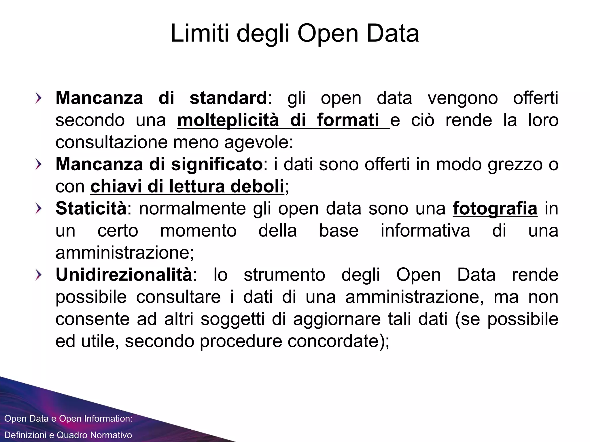 Open Data e Open Information:
Definizioni e Quadro Normativo
Limiti degli Open Data
Mancanza di standard: gli open data vengono offerti
secondo una molteplicità di formati e ciò rende la loro
consultazione meno agevole:
Mancanza di significato: i dati sono offerti in modo grezzo o
con chiavi di lettura deboli;
Staticità: normalmente gli open data sono una fotografia in
un certo momento della base informativa di una
amministrazione;
Unidirezionalità: lo strumento degli Open Data rende
possibile consultare i dati di una amministrazione, ma non
consente ad altri soggetti di aggiornare tali dati (se possibile
ed utile, secondo procedure concordate);
 