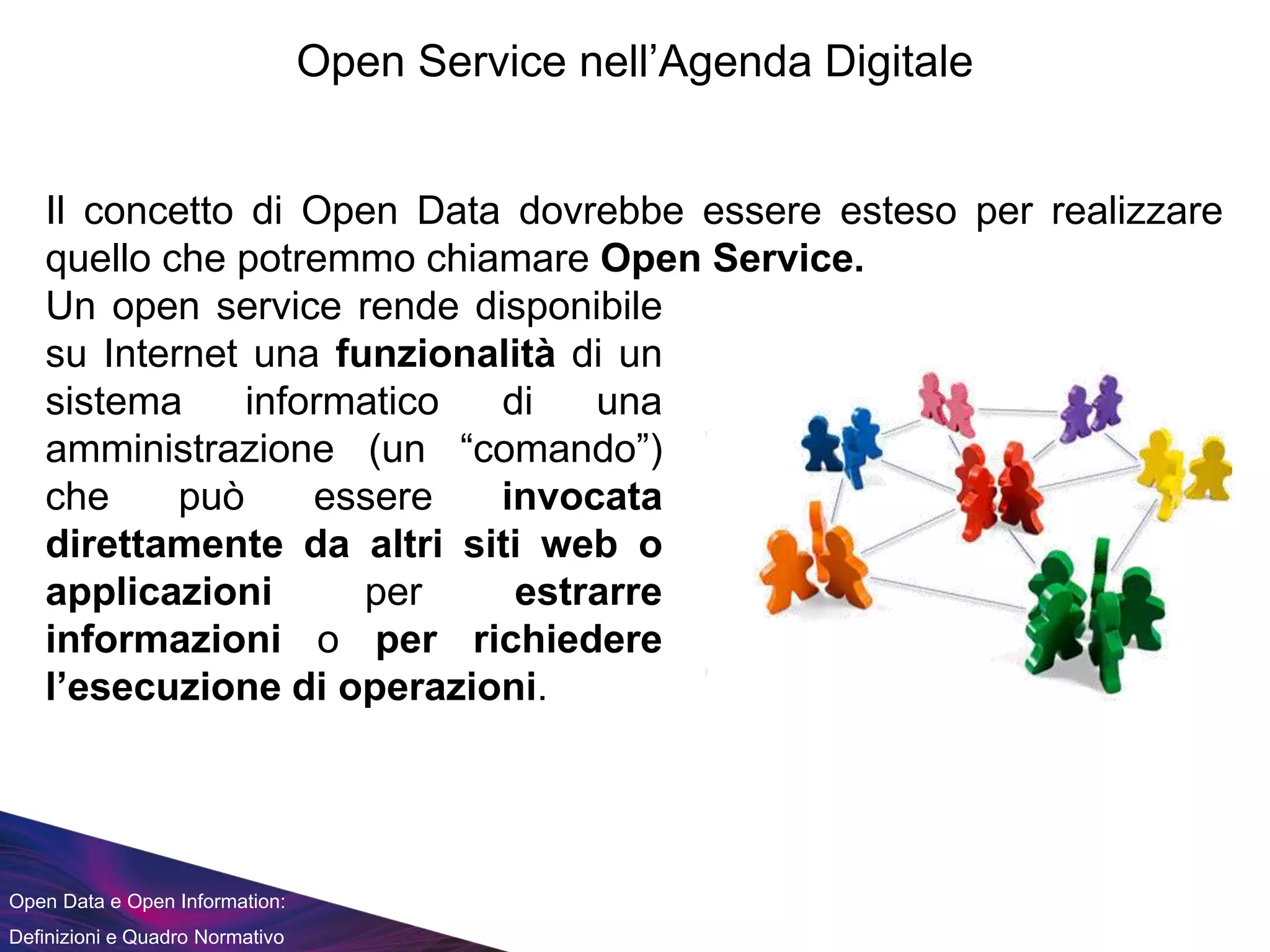 Open Data e Open Information:
Definizioni e Quadro Normativo
Open Service nell’Agenda Digitale
Il concetto di Open Data dovrebbe essere esteso per realizzare
quello che potremmo chiamare Open Service.
Un open service rende disponibile
su Internet una funzionalità di un
sistema informatico di una
amministrazione (un “comando”)
che può essere invocata
direttamente da altri siti web o
applicazioni per estrarre
informazioni o per richiedere
l’esecuzione di operazioni.
 