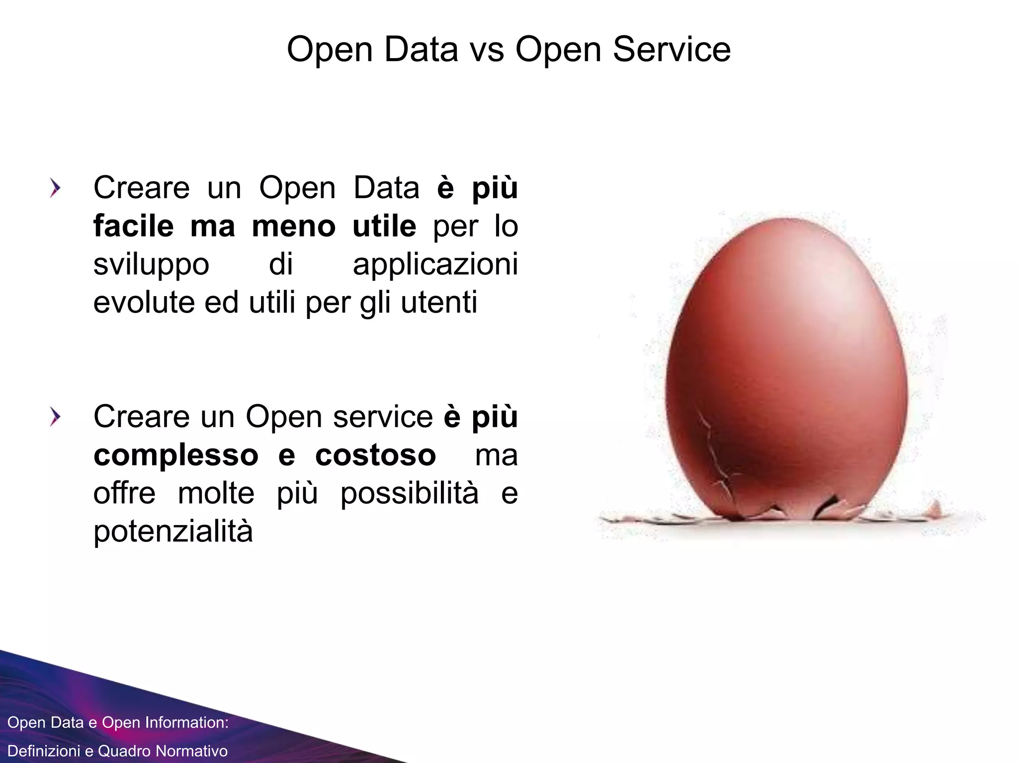 Open Data e Open Information:
Definizioni e Quadro Normativo
Open Data vs Open Service
Creare un Open Data è più
facile ma meno utile per lo
sviluppo di applicazioni
evolute ed utili per gli utenti
Creare un Open service è più
complesso e costoso ma
offre molte più possibilità e
potenzialità
 