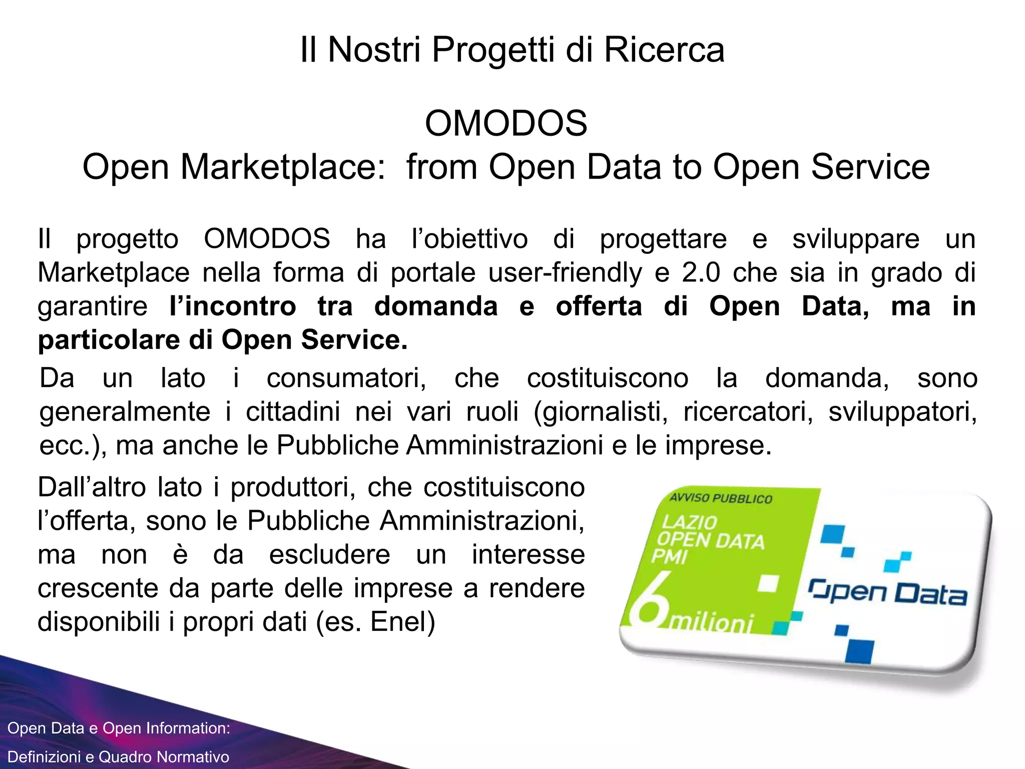 Open Data e Open Information:
Definizioni e Quadro Normativo
Il Nostri Progetti di Ricerca
OMODOS
Open Marketplace: from Open Data to Open Service
Il progetto OMODOS ha l’obiettivo di progettare e sviluppare un
Marketplace nella forma di portale user-friendly e 2.0 che sia in grado di
garantire l’incontro tra domanda e offerta di Open Data, ma in
particolare di Open Service.
Da un lato i consumatori, che costituiscono la domanda, sono
generalmente i cittadini nei vari ruoli (giornalisti, ricercatori, sviluppatori,
ecc.), ma anche le Pubbliche Amministrazioni e le imprese.
Dall’altro lato i produttori, che costituiscono
l’offerta, sono le Pubbliche Amministrazioni,
ma non è da escludere un interesse
crescente da parte delle imprese a rendere
disponibili i propri dati (es. Enel)
 
