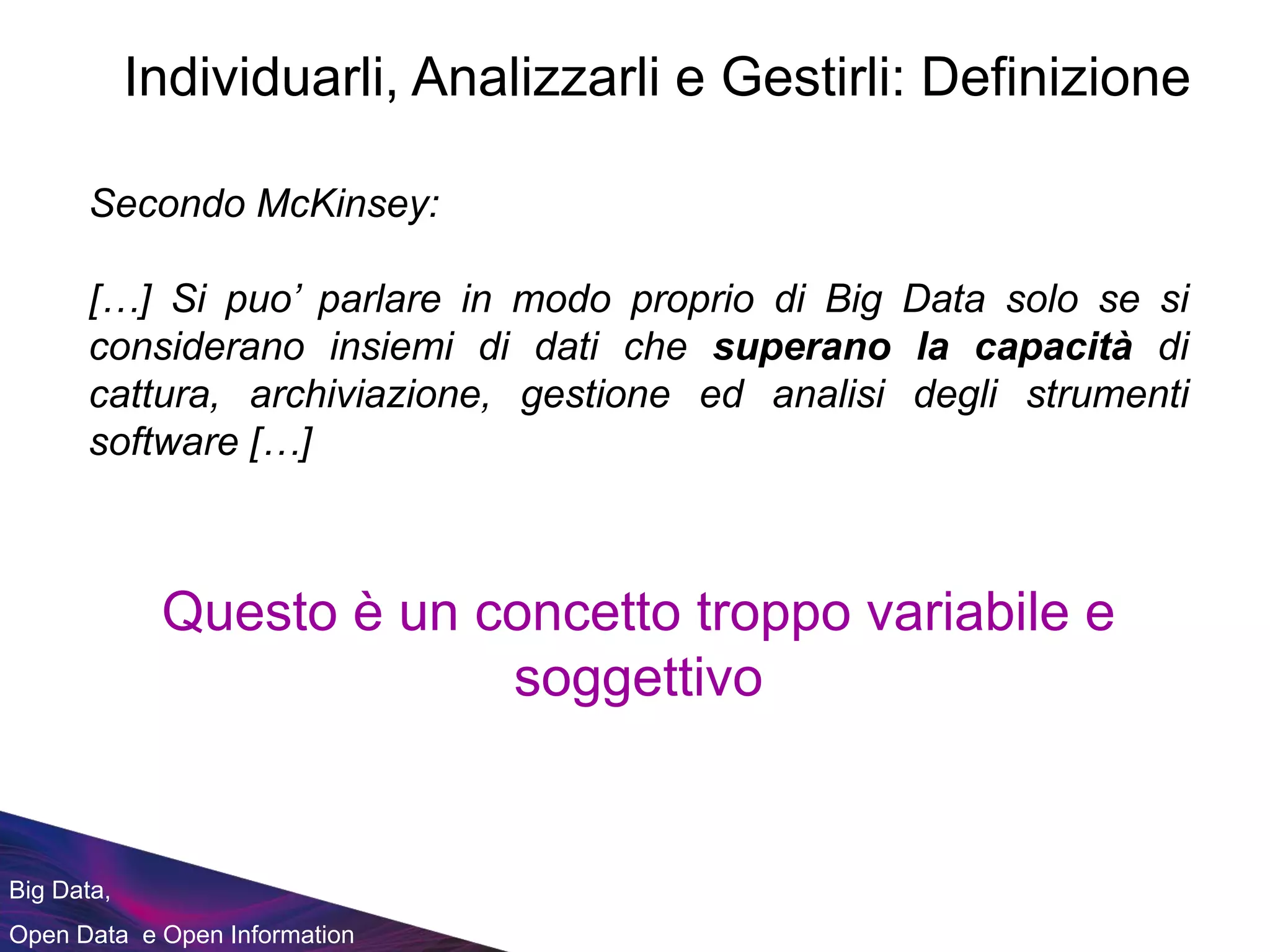 Big Data,
Open Data e Open Information
Secondo McKinsey:
[…] Si puo’ parlare in modo proprio di Big Data solo se si
considerano insiemi di dati che superano la capacità di
cattura, archiviazione, gestione ed analisi degli strumenti
software […]
Questo è un concetto troppo variabile e
soggettivo
Individuarli, Analizzarli e Gestirli: Definizione
 