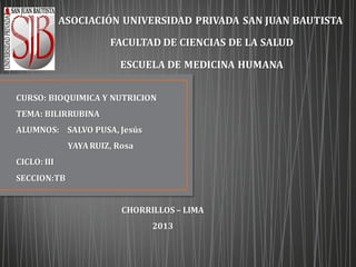 ASOCIACIÓN UNIVERSIDAD PRIVADA SAN JUAN BAUTISTA
FACULTAD DE CIENCIAS DE LA SALUD
ESCUELA DE MEDICINA HUMANA
CURSO: BIOQUIMICA Y NUTRICION
TEMA: BILIRRUBINA
ALUMNOS: SALVO PUSA, Jesús
YAYARUIZ, Rosa
CICLO: III
SECCION:TB
CHORRILLOS – LIMA
2013
 