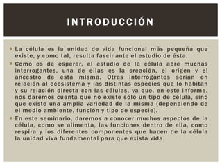 INTRODUCCIÓN
 La célula es la unidad de vida funcional más pequeña que
existe, y como tal, resulta fascinante el estudio de ésta.
 Como es de esperar, el estudio de la célula abre muchas
interrogantes, una de ellas es la creación, el origen y el
ancestro de ésta misma. Otras interrogantes serían en
relación al ecosistema y las distintas especies que lo habitan
y su relación directa con las células, ya que, en este informe,
nos daremos cuenta que no existe sólo un tipo de célula, sino
que existe una amplia variedad de la misma (dependiendo de
el medio ambiente, función y tipo de especie).
 En este seminario, daremos a conocer muchos aspectos de la
célula, como se alimenta, las funciones dentro de ella, como
respira y los diferentes componentes que hacen de la célula
la unidad viva fundamental para que exista vida.

 