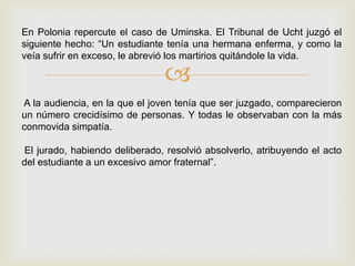 En Polonia repercute el caso de Uminska. El Tribunal de Ucht juzgó el
siguiente hecho: “Un estudiante tenía una hermana enferma, y como la
veía sufrir en exceso, le abrevió los martirios quitándole la vida.

                                
A la audiencia, en la que el joven tenía que ser juzgado, comparecieron
un número crecidísimo de personas. Y todas le observaban con la más
conmovida simpatía.

El jurado, habiendo deliberado, resolvió absolverlo, atribuyendo el acto
del estudiante a un excesivo amor fraternal”.
 