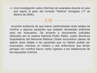  Una investigación sobre informes de eutanasia durante el caos
  que siguió al paso del huracán "Katrina" divulgado (17 de
  febrero de 2006),

                            
  encontró evidencia de que fueron administradas dosis letales de
morfina a algunos pacientes que estaban demasiado enfermos
para ser evacuados. De acuerdo a documentos judiciales
obtenidos por la cadena National Public Radio, cuatro directivos
hospitalarios del Memorial Medical Center escucharon planes de
aplicar dosis letales a los pacientes que no habían podido ser
evacuados, mientras un médico y dos enfermeros que tenían
jeringas con morfina fueron vistos ingresar a las habitaciones de
las supuestas víctimas.
 