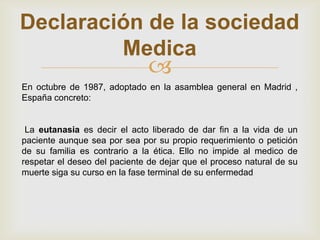 Declaración de la sociedad
         Medica
                               
En octubre de 1987, adoptado en la asamblea general en Madrid ,
España concreto:


 La eutanasia es decir el acto liberado de dar fin a la vida de un
paciente aunque sea por sea por su propio requerimiento o petición
de su familia es contrario a la ética. Ello no impide al medico de
respetar el deseo del paciente de dejar que el proceso natural de su
muerte siga su curso en la fase terminal de su enfermedad
 