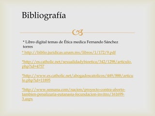 Bibliografía

                            
 * Libro digital temas de Ética medica Fernando Sánchez
 torres
* http://biblio.juridicas.unam.mx/libros/1/172/9.pdf

*http://es.catholic.net/sexualidadybioetica/342/1298/articulo.
php?id=4757

*http://www.es.catholic.net/abogadoscatolicos/449/888/articu
lo.php?id=11895

*http://www.semana.com/nacion/proyecto-contra-aborto-
tambien-penalizaria-eutanasia-fecundacion-invitro/161699-
3.aspx
 