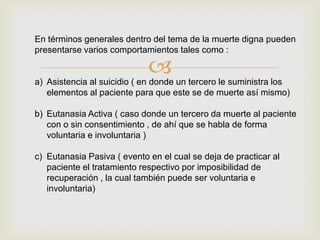 En términos generales dentro del tema de la muerte digna pueden
presentarse varios comportamientos tales como :

                             
a) Asistencia al suicidio ( en donde un tercero le suministra los
   elementos al paciente para que este se de muerte así mismo)

b) Eutanasia Activa ( caso donde un tercero da muerte al paciente
   con o sin consentimiento , de ahí que se habla de forma
   voluntaria e involuntaria )

c) Eutanasia Pasiva ( evento en el cual se deja de practicar al
   paciente el tratamiento respectivo por imposibilidad de
   recuperación , la cual también puede ser voluntaria e
   involuntaria)
 