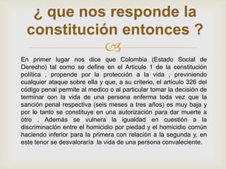 ¿ que nos responde la
  constitución entonces ?
                               
En primer lugar nos dice que Colombia (Estado Social de
Derecho) tal como se define en el Articulo 1 de la constitución
política , propende por la protección a la vida , previniendo
cualquier ataque sobre ella y que, a su criterio, el articulo 326 del
código penal permite al medico o al particular tomar la decisión de
terminar con la vida de una persona enferma toda vez que la
sanción penal respectiva (seis meses a tres años) es muy baja y
por lo tanto se constituye en una autorización para dar muerte a
otro . Además se vulnera la igualdad en cuestión a la
discriminación entre el homicidio por piedad y el homicidio común
haciendo inferior para la primera con relación a la segunda y, en
este tenor se desvaloraría la vida de una persona convaleciente.
 