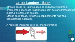Lei de Lambert - Beer.
Através dessa lei, intensidades da radiação incidente e
emergente podem ser relacionadas com as concentrações do
material presente na solução
Efeitos de reflexão, refração e espalhamento não são
considerados nessa lei.
A radiação incidente deve ser monocromática
 