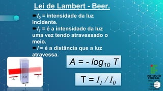 Lei de Lambert - Beer.
I0 = intensidade da luz
incidente.
I1 = é a intensidade da luz
uma vez tendo atravessado o
meio.
l = é a distância que a luz
atravessa.
A = - log10 T
T = I1 / I0
 