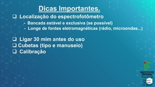 Dicas Importantes.
 Localização do espectrofotômetro
- Bancada estável e exclusiva (se possível)
- Longe de fontes eletromagnéticas (rádio, microondas...)
 Ligar 30 mim antes do uso
 Cubetas (tipo e manuseio)
 Calibração
 