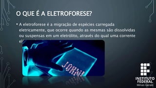 O QUE É A ELETROFORESE?
• A eletroforese é a migração de espécies carregada
eletricamente, que ocorre quando as mesmas são dissolvidas
ou suspensas em um eletrólito, através do qual uma corrente
elétrica é aplicada.
 