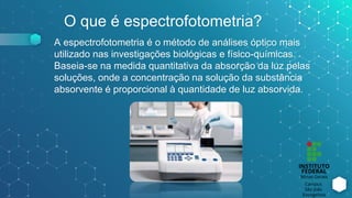 O que é espectrofotometria?
A espectrofotometria é o método de análises óptico mais
utilizado nas investigações biológicas e físico-químicas.
Baseia-se na medida quantitativa da absorção da luz pelas
soluções, onde a concentração na solução da substância
absorvente é proporcional à quantidade de luz absorvida.
 