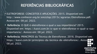 REFERÊNCIAS BIBLIOGRÁFICAS
• ELETROFORESE: CONCEITOS E APLICAÇÕES. 2015. Disponível em:
http://www.conhecer.org.br/enciclop/2015c/agrarias/Eletroforese.pdf.
Acesso em: 08 jul. 2022.
• Referência: O QUE é eletroforese e qual a sua importância? 2015.
Disponível em: https://kasvi.com.br/o-que-e-eletroforese-e-qual-a-sua-
importancia/. Acesso em: 08 jul. 2022.
• Referência: PRINCÍPIOS da Técnica de Eletroforese. 2016. Disponível em:
https://kasvi.com.br/principios-da-tecnica-de-eletroforese/. Acesso em:
08 jul. 2022.
 