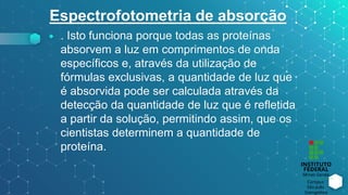 Espectrofotometria de absorção
⬥ . Isto funciona porque todas as proteínas
absorvem a luz em comprimentos de onda
específicos e, através da utilização de
fórmulas exclusivas, a quantidade de luz que
é absorvida pode ser calculada através da
detecção da quantidade de luz que é refletida
a partir da solução, permitindo assim, que os
cientistas determinem a quantidade de
proteína.
 