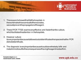 1. Thisresearchshowedthatifallthehospitals in
theworldmakethisexamtoalloftheneonates,
wecouldpreventthepropagationoftheagent.
2. Thetuf-PCR TTGE examisveryeffective and fasterthanthe culture,
whichfacilitatestheattention in thehospitals.
3. However culture
itsveryimportantbecauseitallowedustoiddentificateotherspeciesthatthe PCR
didnotiddentificate.
4. The diagnosis isveryimportantbecauseitcouldsavethebaby’slife and
makehimnottosuffertheconsequensesofhavingtheagentinsideofhim.

 