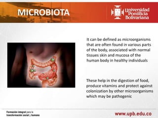 MICROBIOTA
It can be defined as microorganisms
that are often found in various parts
of the body, associated with normal
tissues skin and mucosa of the
human body in healthy individuals

These help in the digestion of food,
produce vitamins and protect against
colonization by other microorganisms
which may be pathogenic

 