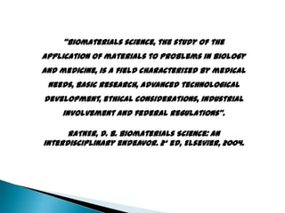 “Biomaterials science, the study of the
application of materials to problems in biology
and medicine, is a field characterized by medical
needs, basic research, advanced technological
development, ethical considerations, industrial
involvement and federal regulations”.
RATNER, D. B. Biomaterials Science: An
interdisciplinary endeavor. 2ª ed, Elsevier, 2004.
 