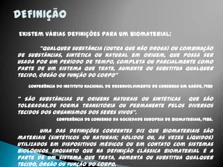 Existem várias definições para um biomaterial:
“Qualquer substância (outra que não droga) ou combinação
de substâncias, sintética ou natural em origem, que possa ser
usada por um período de tempo, completa ou parcialmente como
parte de um sistema que trate, aumente ou substitua qualquer
tecido, órgão ou função do corpo”
Conferência do Instituto Nacional de Desenvolvimento de Consenso em Saúde, 1982
“ São substâncias de origens naturais ou sintéticas que são
toleradas,de forma transitória ou permanente pelos diversos
tecidos dos organismos dos seres vivos”.
Conferência de Consenso da Sociedade Europeia de Biomateriais, 1986.
Uma das definições correntes diz que biomateriais são
materiais (sintéticos ou naturais; sólidos ou, as vezes líquidos)
utilizados em dispositivos médicos ou em contato com sistemas
biológicos enquanto que na definição clássica biomaterial é a
parte de um sistema que trata, aumenta ou substitua qualquer
tecido, órgão ou função do corpo.
 