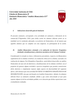 Universidad Autónoma de Chile
Cátedra de Biomecánica II
Seminario Biomecánica “Análisis Biomecánico ET”
Año 2010




    I.      Indicaciones desarrollo guía de Seminario


 El presente seminario, corresponde a las actividades de seminario y laboratorio de la
 semana del 27 Septiembre 2010; para dicha sesión los alumnos deberán asistir en su
 totalidad con la vestimenta adecuada a un práctico de biomecánica, de tal manera que
 aquellos alumnos que no cumplan con esta exigencia, no participarán de la sesión.



    II.     Análisis Biomecánico orientado a la realización de Ejercicio Terapéutico
            destinado a desalineaciones y deterioros mecánicos de la Columna Vertebral.

 Considerando lo revisado en clases y laboratorios precedentes, respecto a la Biomecánica
 segmentaria de la columna vertebral y la evaluación clínica de la columna, asociada a la
 realización de algunos Test Ortopédicos Específicos, usted deberá desarrollar un análisis
 biomecánico de una serie de deterioros y desalineaciones de la columna vertebral, con el
 propósito de generar alguna actividad o ejercicio terapéutico que permita contrarrestar
 dicho deterioro o simplemente mejorar algún aspecto de funcionalidad del segmento
 afecto; cabe destacar que esta actividad NO TIENE UN OBJETIVO TERAPÉUTICO O DE
 REHABILITACIÓN, sino que está basado en el análisis biomecánico. Además, los alumnos
 deberán llevar su seminario estudiado, debido a que serán seleccionado al azar para
 exponer alguna (s) de las actividades pedidas, no se descarta que dichas exposiciones sean
 eventualmente evaluadas.




 Biomecánica II, Año 2010
 