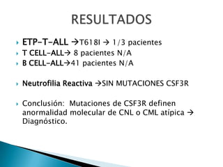  ETP-T-ALL T618I  1/3 pacientes
 T CELL-ALL 8 pacientes N/A
 B CELL-ALL41 pacientes N/A
 Neutrofilia Reactiva SIN MUTACIONES CSF3R
 Conclusión: Mutaciones de CSF3R definen
anormalidad molecular de CNL o CML atípica 
Diagnóstico.
 
