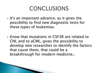  It's an important advance, as it gives the
possibility to find new diagnostic tests for
these types of leukemias.
 Know that mutations in CSF3R are related to
CNL and to aCML, gives the possibility to
develop new researches to identify the factors
that cause them, that could be a
breakthrough for modern medicine..
 