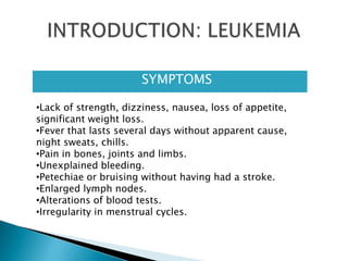  SYMPTOMS
•Lack of strength, dizziness, nausea, loss of appetite,
significant weight loss.
•Fever that lasts several days without apparent cause,
night sweats, chills.
•Pain in bones, joints and limbs.
•Unexplained bleeding.
•Petechiae or bruising without having had a stroke.
•Enlarged lymph nodes.
•Alterations of blood tests.
•Irregularity in menstrual cycles.
 