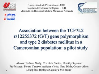 Association between the TCF7L2Association between the TCF7L2
rs12255372 (G/T) gene polymorphismrs12255372 (G/T) gene polymorphism
and type 2 diabetes mellitus in aand type 2 diabetes mellitus in a
Cameroonian population: a pilot studyCameroonian population: a pilot study
Alunas: Bárbara Nazly, Crisvânia Santos, Hemilly Rayanne
Professores: Tereza Cartaxo, Adriana Vieira, Nara Diniz, Geyner Alves
Disciplina: Biologia Celular e Molecular
Universidade de Pernambuco – UPE
Instituto de Ciências Biológicas – ICB
Mestrado em Biologia Celular e Molecular Aplicada
 