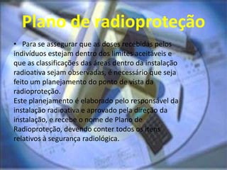 Plano de radioproteção
• Para se assegurar que as doses recebidas pelos
indivíduos estejam dentro dos limites aceitáveis e
que as classificações das áreas dentro da instalação
radioativa sejam observadas, é necessário que seja
feito um planejamento do ponto de vista da
radioproteção.
Este planejamento é elaborado pelo responsável da
instalação radioativa e aprovado pela direção da
instalação, e recebe o nome de Plano de
Radioproteção, devendo conter todos os itens
relativos à segurança radiológica.
 